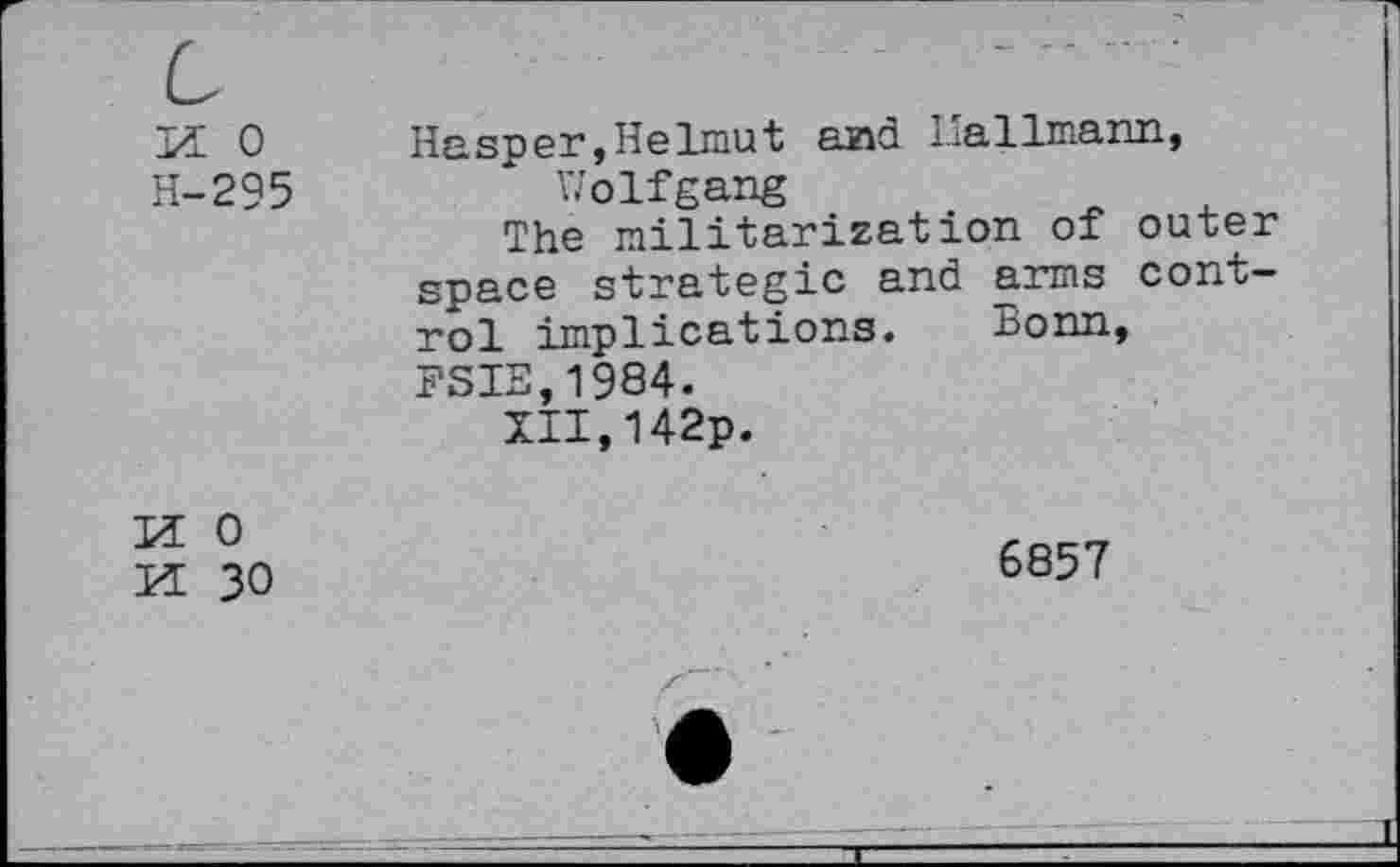 ﻿Bï 0	Hasper,Helmut and Hallmann,
H-295	Wolfgang
The militarization of outer space strategic and arms control implications. Bonn, FSIE,1984.
XII,142p.
H 0
H 30
6857